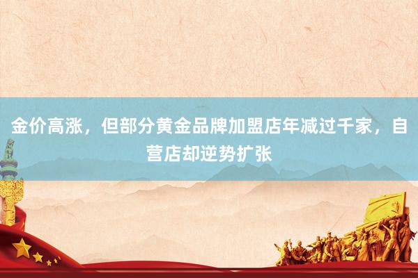 金价高涨，但部分黄金品牌加盟店年减过千家，自营店却逆势扩张