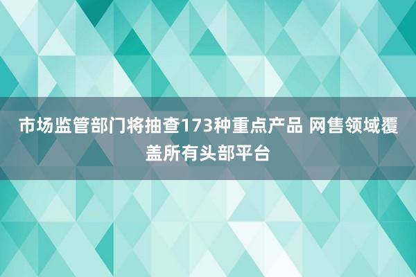 市场监管部门将抽查173种重点产品 网售领域覆盖所有头部平台