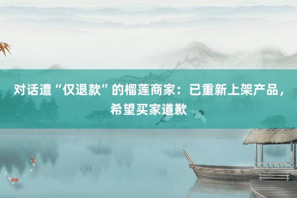 对话遭“仅退款”的榴莲商家：已重新上架产品，希望买家道歉
