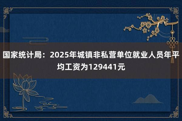 国家统计局：2025年城镇非私营单位就业人员年平均工资为129441元
