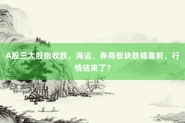 A股三大股指收跌，海运、券商板块跌幅靠前，行情结束了？