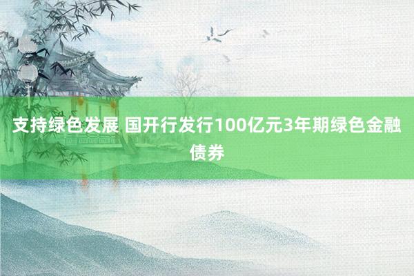 支持绿色发展 国开行发行100亿元3年期绿色金融债券