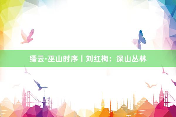 缙云·巫山时序丨刘红梅：深山丛林