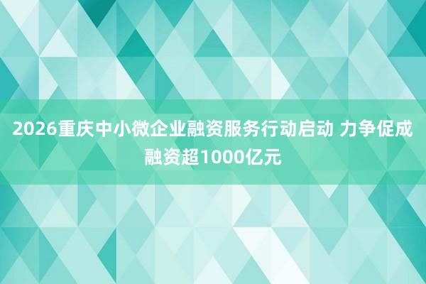 2026重庆中小微企业融资服务行动启动 力争促成融资超1000亿元