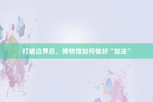 打破边界后，博物馆如何做好“加法”