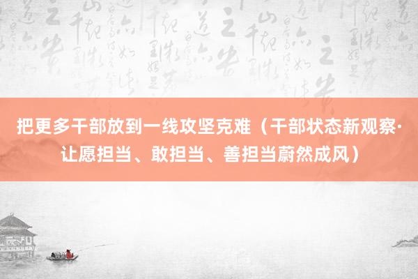 把更多干部放到一线攻坚克难（干部状态新观察·让愿担当、敢担当、善担当蔚然成风）