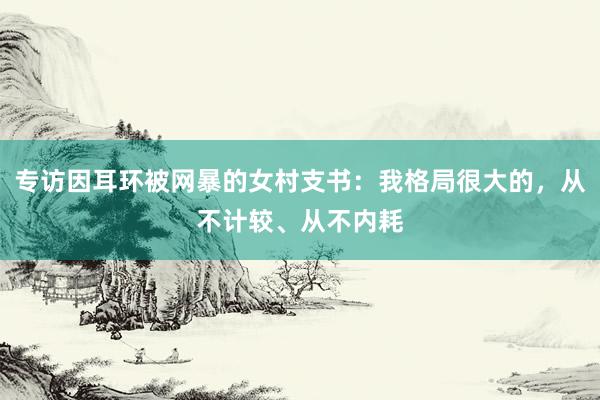 专访因耳环被网暴的女村支书：我格局很大的，从不计较、从不内耗