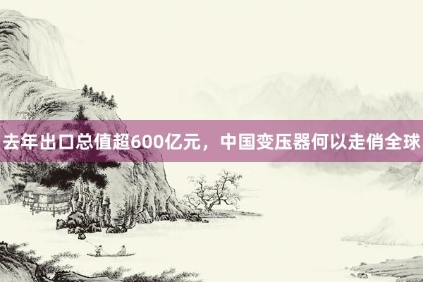 去年出口总值超600亿元，中国变压器何以走俏全球