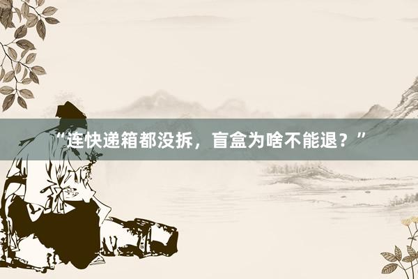 “连快递箱都没拆，盲盒为啥不能退？”