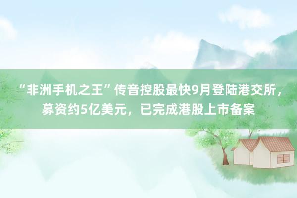 “非洲手机之王”传音控股最快9月登陆港交所，募资约5亿美元，已完成港股上市备案