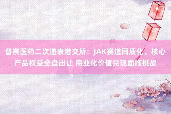 普祺医药二次递表港交所：JAK赛道同质化、核心产品权益全盘出让 商业化价值兑现面临挑战