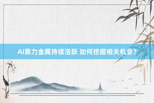 AI算力金属持续活跃 如何挖掘相关机会？