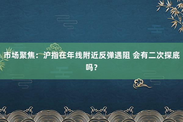 市场聚焦：沪指在年线附近反弹遇阻 会有二次探底吗？