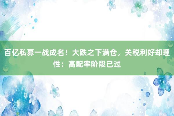 百亿私募一战成名！大跌之下满仓，关税利好却理性：高配率阶段已过
