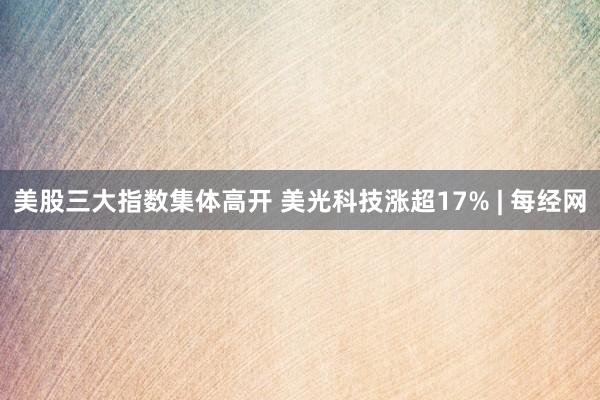 美股三大指数集体高开 美光科技涨超17% | 每经网