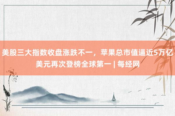 美股三大指数收盘涨跌不一，苹果总市值逼近5万亿美元再次登榜全球第一 | 每经网