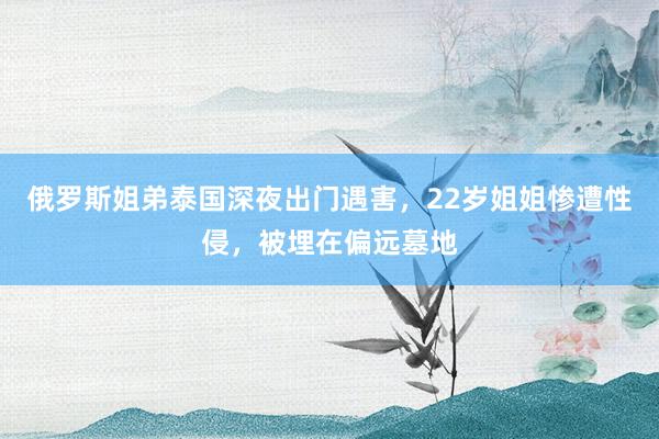 俄罗斯姐弟泰国深夜出门遇害，22岁姐姐惨遭性侵，被埋在偏远墓地