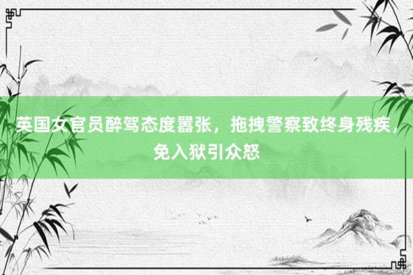 英国女官员醉驾态度嚣张，拖拽警察致终身残疾，免入狱引众怒