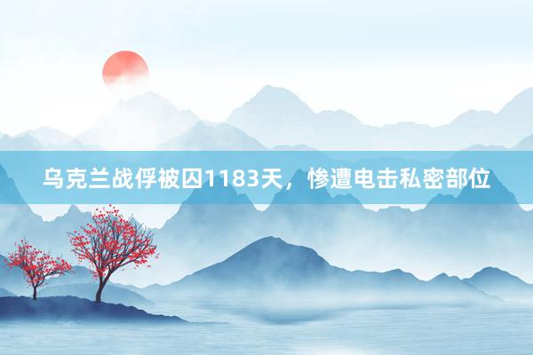 乌克兰战俘被囚1183天，惨遭电击私密部位