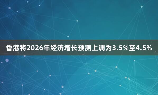 香港将2026年经济增长预测上调为3.5%至4.5%