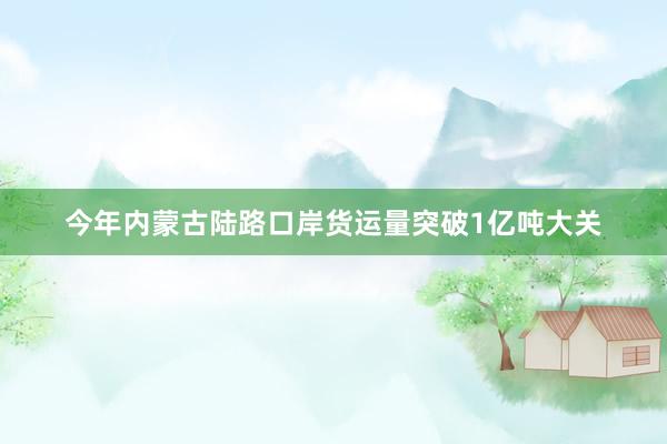今年内蒙古陆路口岸货运量突破1亿吨大关