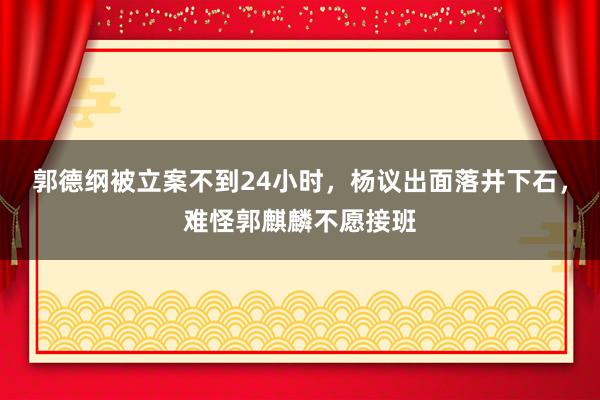 郭德纲被立案不到24小时，杨议出面落井下石，难怪郭麒麟不愿接班