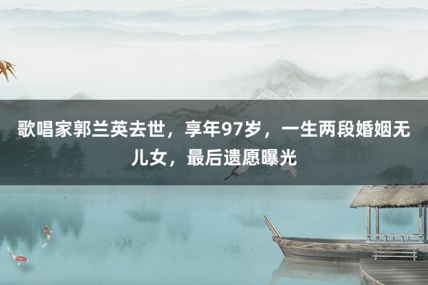 歌唱家郭兰英去世，享年97岁，一生两段婚姻无儿女，最后遗愿曝光