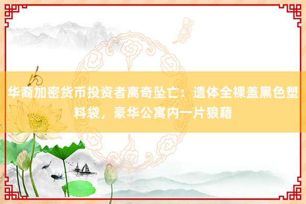 华裔加密货币投资者离奇坠亡：遗体全裸盖黑色塑料袋，豪华公寓内一片狼藉