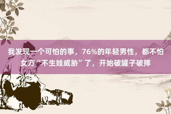 我发现一个可怕的事，76%的年轻男性，都不怕女方“不生娃威胁”了，开始破罐子破摔