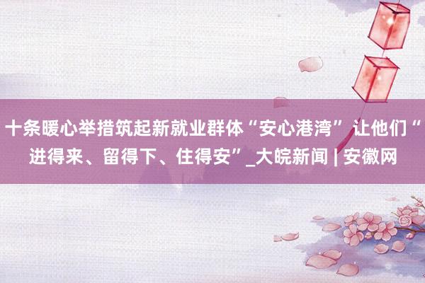 十条暖心举措筑起新就业群体“安心港湾” 让他们“进得来、留得下、住得安”_大皖新闻 | 安徽网