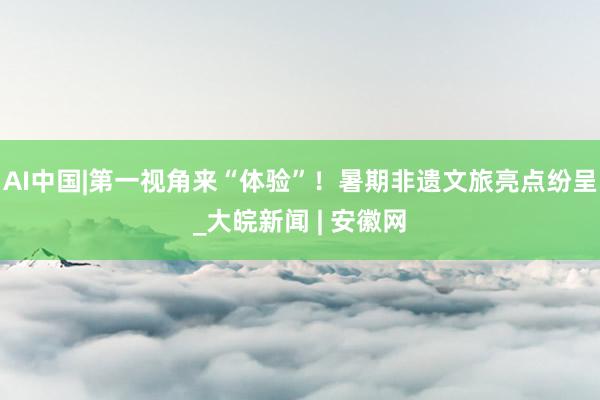 AI中国|第一视角来“体验”！暑期非遗文旅亮点纷呈_大皖新闻 | 安徽网