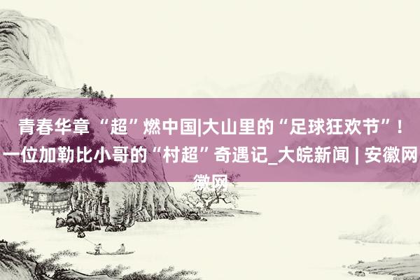 青春华章 “超”燃中国|大山里的“足球狂欢节”！一位加勒比小哥的“村超”奇遇记_大皖新闻 | 安徽网
