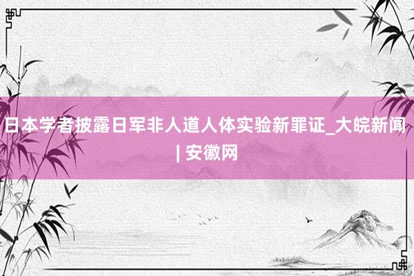 日本学者披露日军非人道人体实验新罪证_大皖新闻 | 安徽网