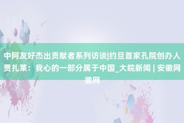 中阿友好杰出贡献者系列访谈|约旦首家孔院创办人贾扎莱：我心的一部分属于中国_大皖新闻 | 安徽网