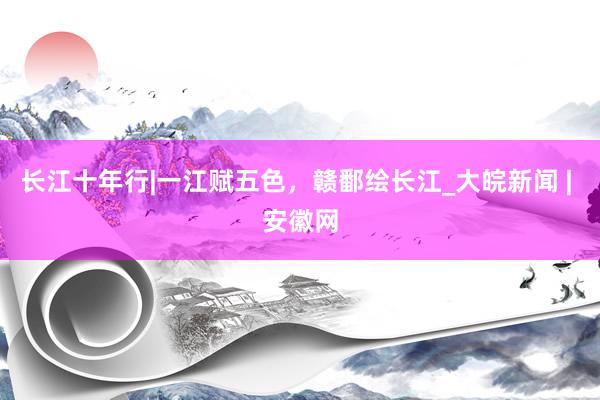 长江十年行|一江赋五色，赣鄱绘长江_大皖新闻 | 安徽网