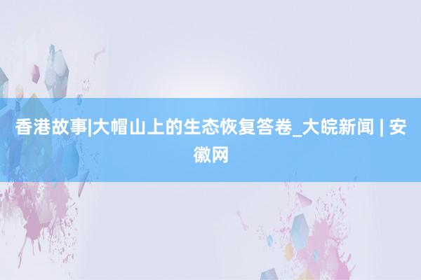 香港故事|大帽山上的生态恢复答卷_大皖新闻 | 安徽网