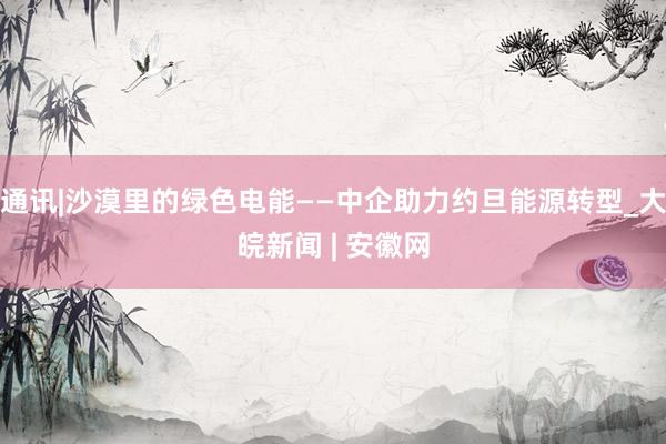 通讯|沙漠里的绿色电能——中企助力约旦能源转型_大皖新闻 | 安徽网