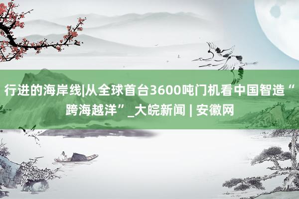行进的海岸线|从全球首台3600吨门机看中国智造“跨海越洋”_大皖新闻 | 安徽网