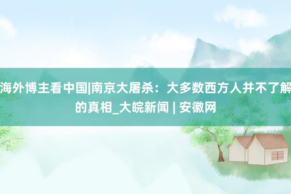 海外博主看中国|南京大屠杀：大多数西方人并不了解的真相_大皖新闻 | 安徽网