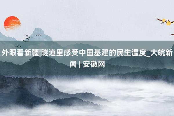 外眼看新疆|隧道里感受中国基建的民生温度_大皖新闻 | 安徽网