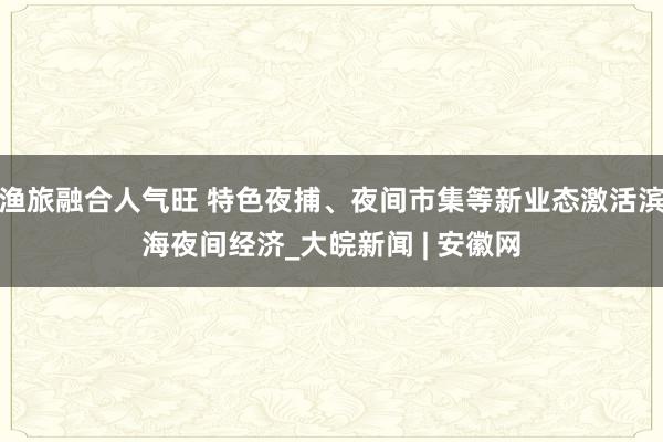 渔旅融合人气旺 特色夜捕、夜间市集等新业态激活滨海夜间经济_大皖新闻 | 安徽网