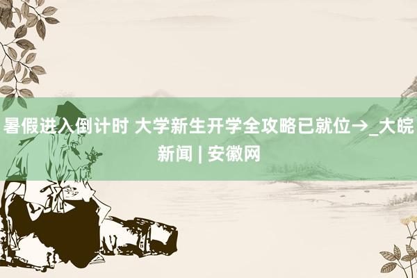 暑假进入倒计时 大学新生开学全攻略已就位→_大皖新闻 | 安徽网