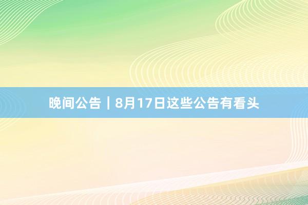 晚间公告｜8月17日这些公告有看头