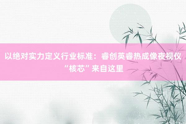 以绝对实力定义行业标准：睿创英睿热成像夜视仪“核芯”来自这里