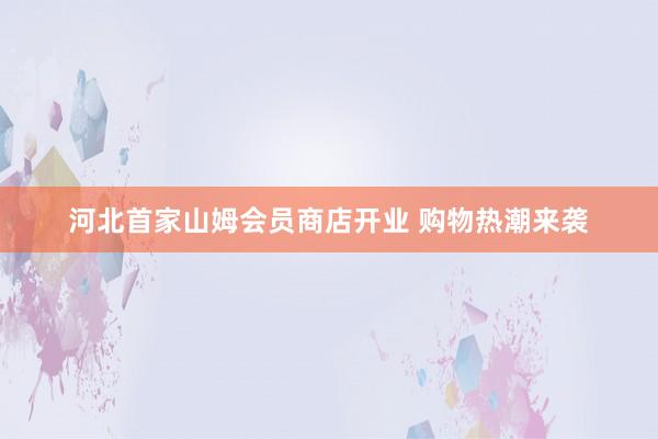 河北首家山姆会员商店开业 购物热潮来袭