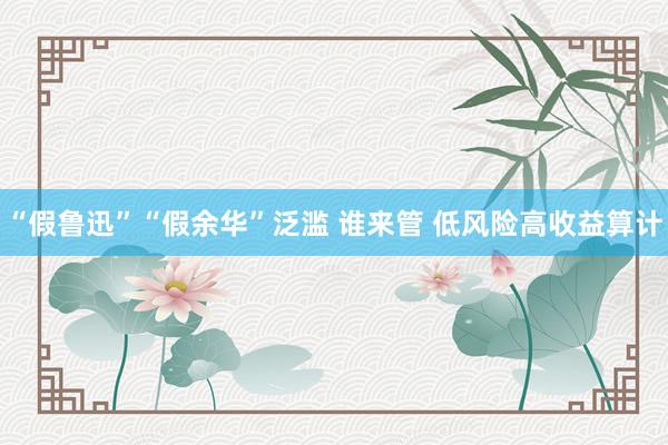 “假鲁迅”“假余华”泛滥 谁来管 低风险高收益算计