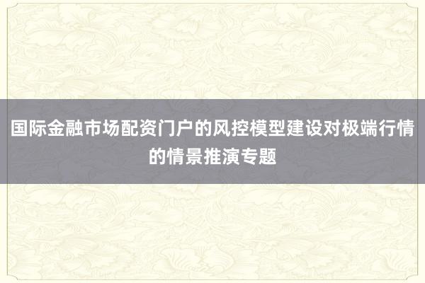 国际金融市场配资门户的风控模型建设对极端行情的情景推演专题