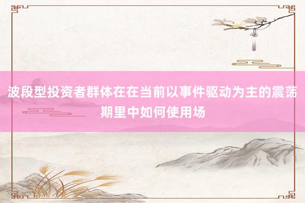 波段型投资者群体在在当前以事件驱动为主的震荡期里中如何使用场