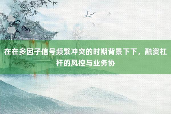 在在多因子信号频繁冲突的时期背景下下，融资杠杆的风控与业务协