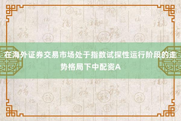 在海外证券交易市场处于指数试探性运行阶段的走势格局下中配资A